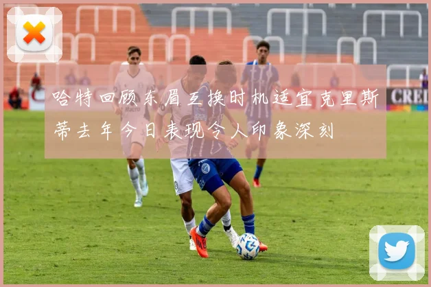 哈特回顾东眉互换时机适宜克里斯蒂去年今日表现令人印象深刻