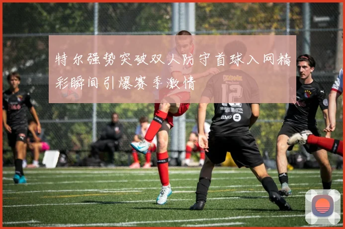 特尔强势突破双人防守首球入网精彩瞬间引爆赛季激情