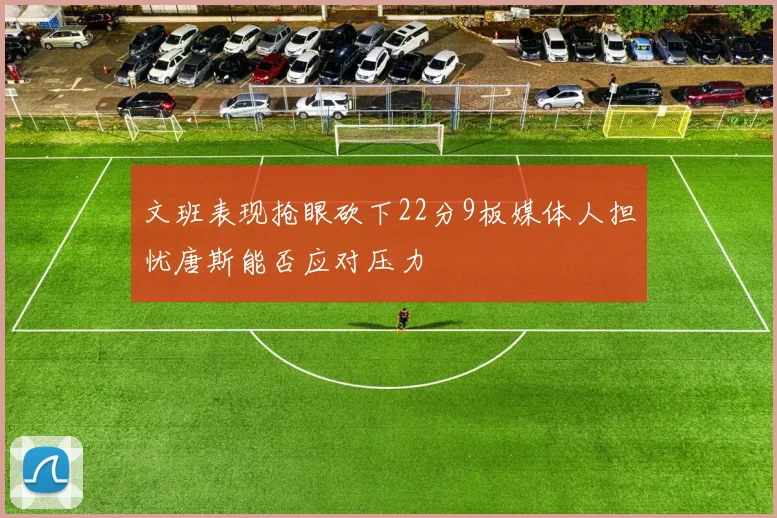 文班表现抢眼砍下22分9板媒体人担忧唐斯能否应对压力