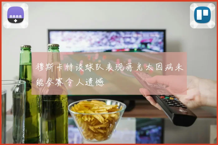 穆斯卡特谈球队表现蒋光太因病未能参赛令人遗憾