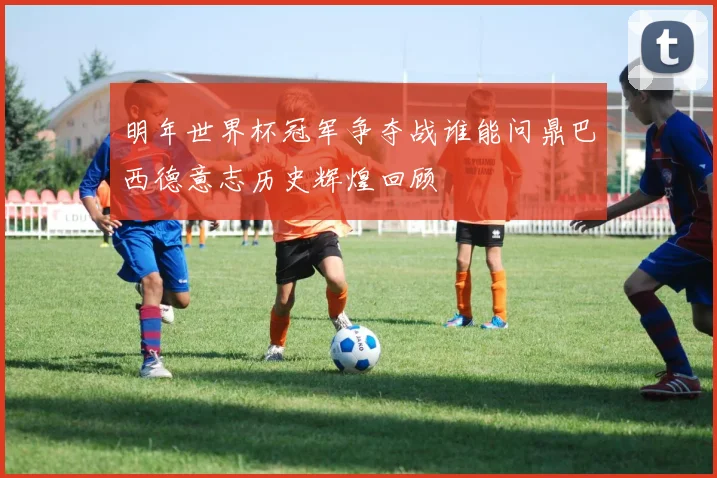 明年世界杯冠军争夺战谁能问鼎巴西德意志历史辉煌回顾