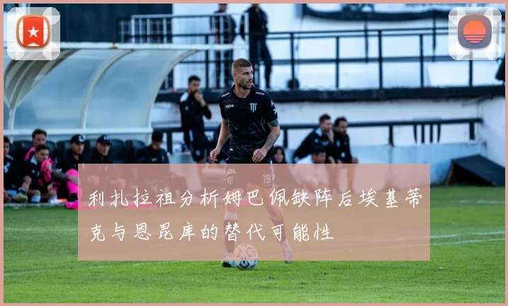 利扎拉祖分析姆巴佩缺阵后埃基蒂克与恩昆库的替代可能性