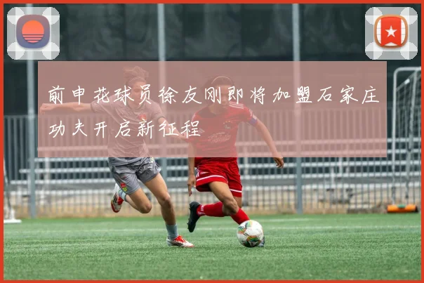前申花球员徐友刚即将加盟石家庄功夫开启新征程