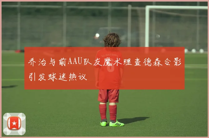 乔治与前AAU队友魔术理查德森合影引发球迷热议