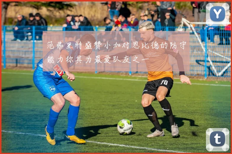 范弗里特盛赞小加对恩比德的防守能力称其为最爱队友之一
