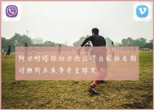 阿尔特塔称切尔西应得当前排名期待赖斯未来争夺金球奖