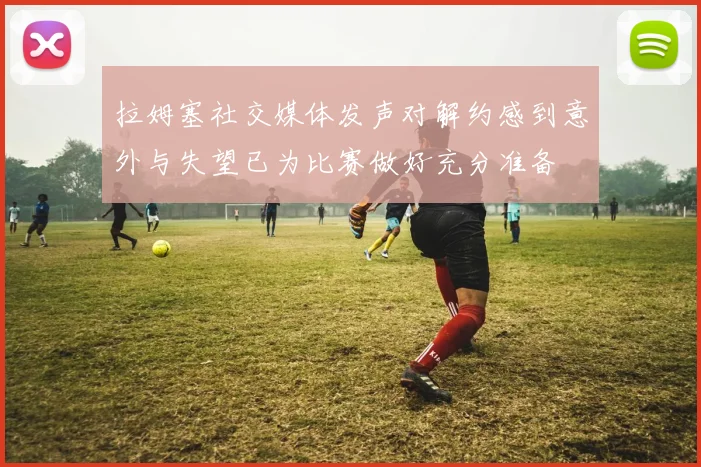 拉姆塞社交媒体发声对解约感到意外与失望已为比赛做好充分准备