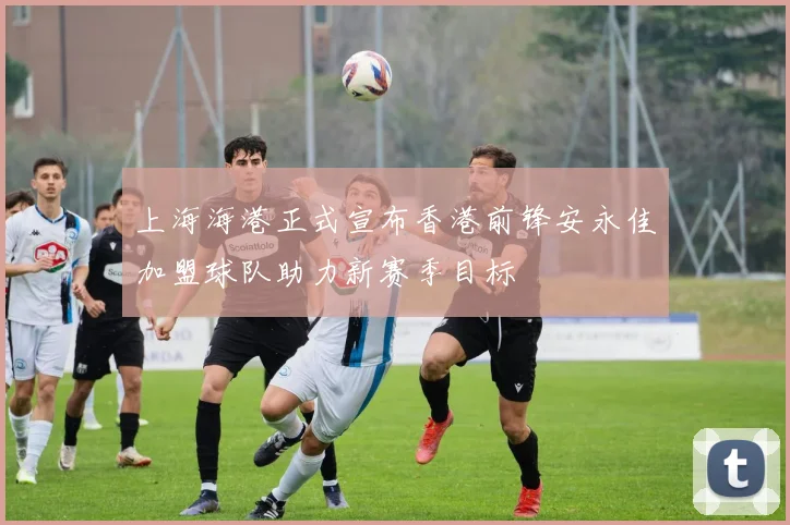 上海海港正式宣布香港前锋安永佳加盟球队助力新赛季目标