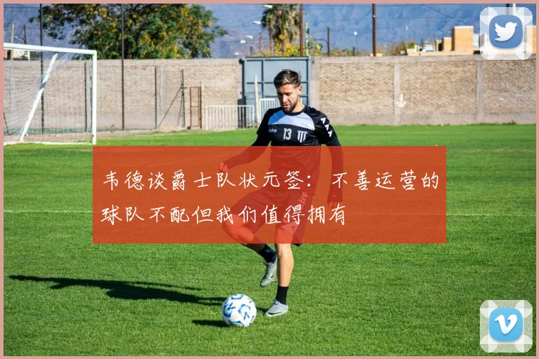 韦德谈爵士队状元签：不善运营的球队不配但我们值得拥有