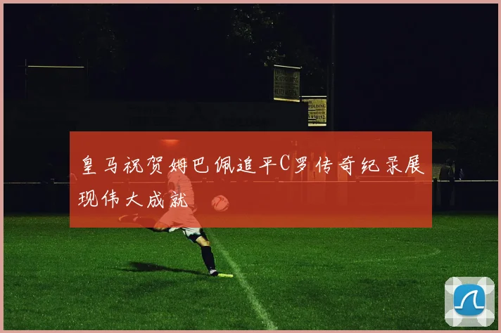皇马祝贺姆巴佩追平C罗传奇纪录展现伟大成就