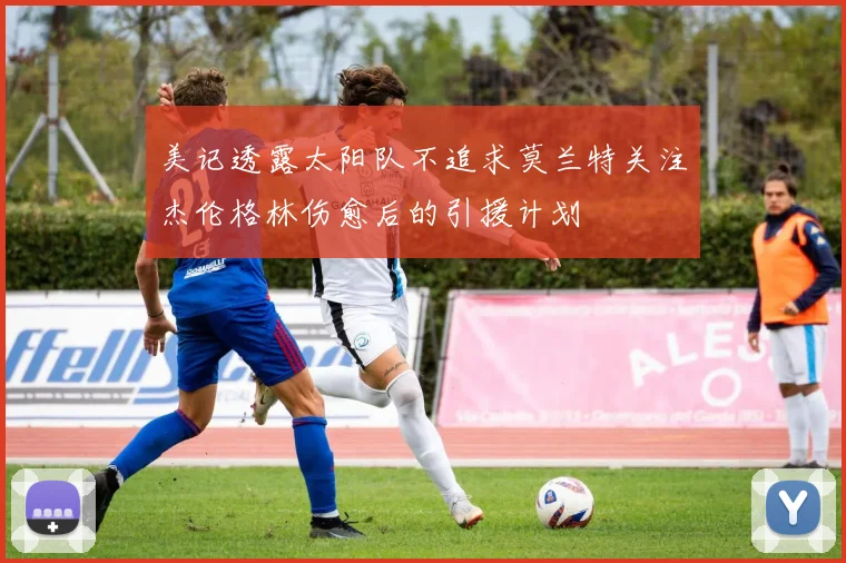 美记透露太阳队不追求莫兰特关注杰伦格林伤愈后的引援计划