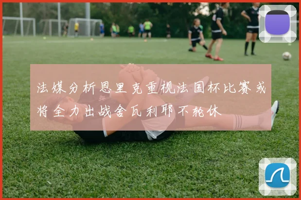 法媒分析恩里克重视法国杯比赛或将全力出战舍瓦利耶不轮休