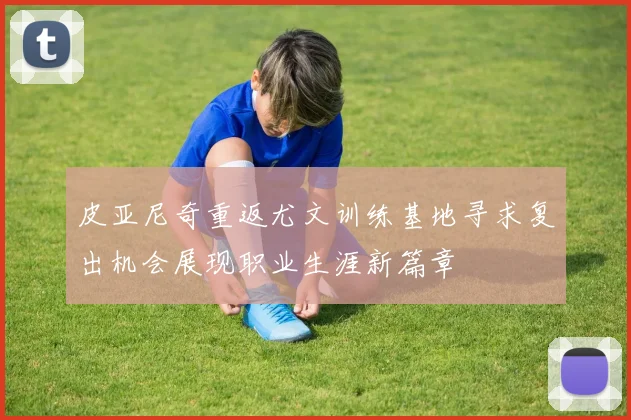 皮亚尼奇重返尤文训练基地寻求复出机会展现职业生涯新篇章