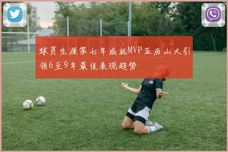 球员生涯第七年成就MVP亚历山大引领6至9年最佳表现趋势