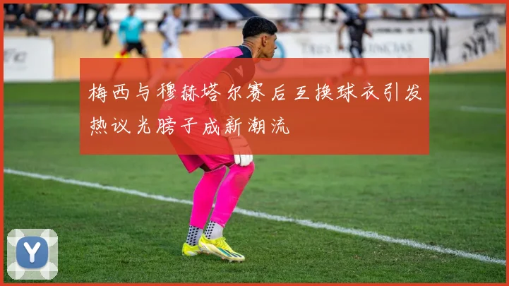 梅西与穆赫塔尔赛后互换球衣引发热议光膀子成新潮流