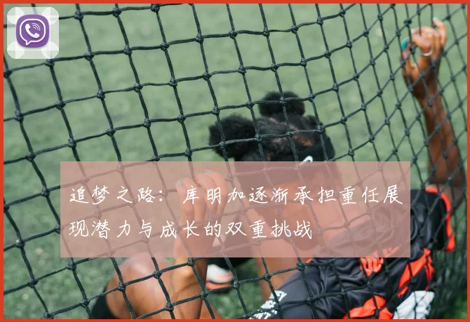 追梦之路：库明加逐渐承担重任展现潜力与成长的双重挑战