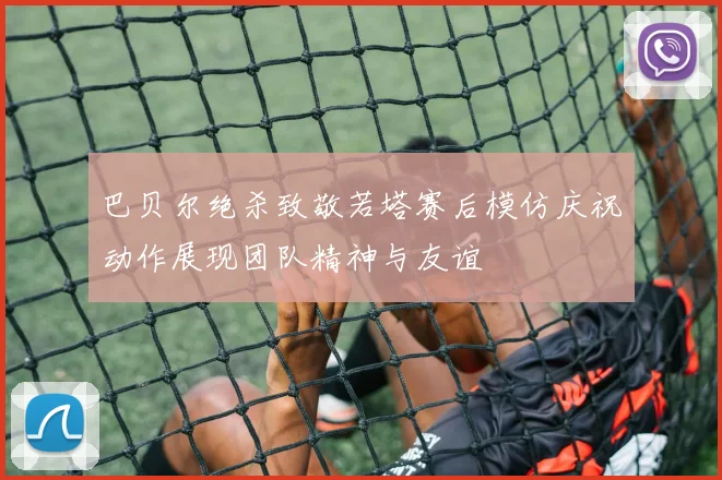 巴贝尔绝杀致敬若塔赛后模仿庆祝动作展现团队精神与友谊