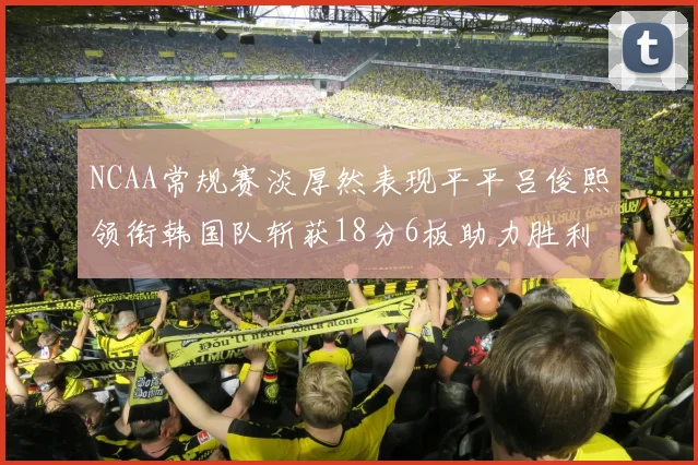 NCAA常规赛淡厚然表现平平吕俊熙领衔韩国队斩获18分6板助力胜利