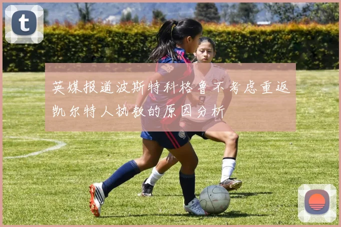 英媒报道波斯特科格鲁不考虑重返凯尔特人执教的原因分析