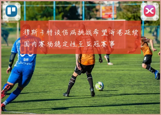 穆斯卡特谈伤病挑战希望海港延续国内赛场稳定性至亚冠赛事