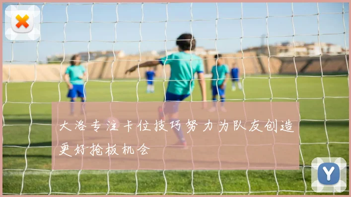 大洛专注卡位技巧努力为队友创造更好抢板机会