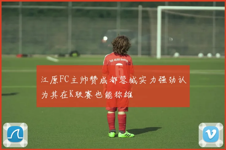 江原FC主帅赞成都蓉城实力强劲认为其在K联赛也能称雄