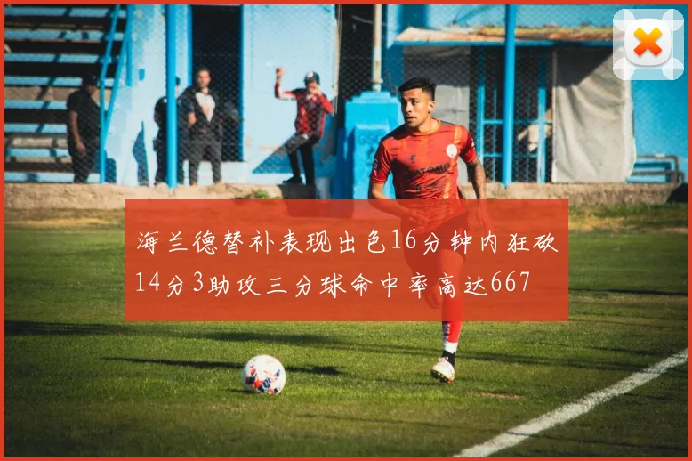 海兰德替补表现出色16分钟内狂砍14分3助攻三分球命中率高达667