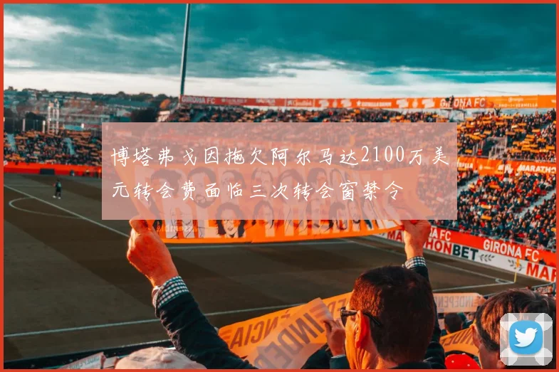 博塔弗戈因拖欠阿尔马达2100万美元转会费面临三次转会窗禁令