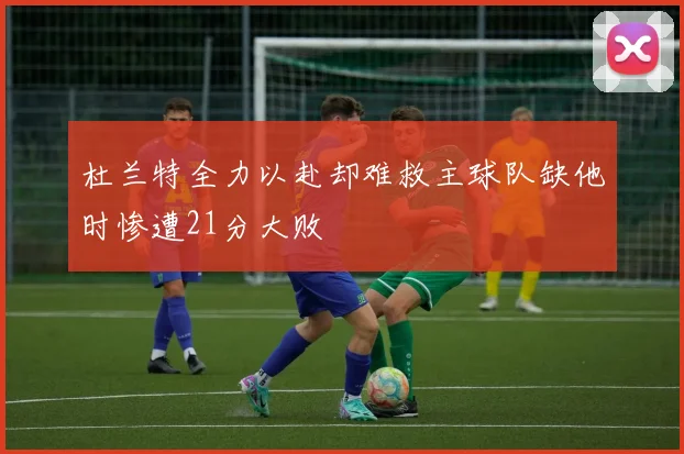 杜兰特全力以赴却难救主球队缺他时惨遭21分大败