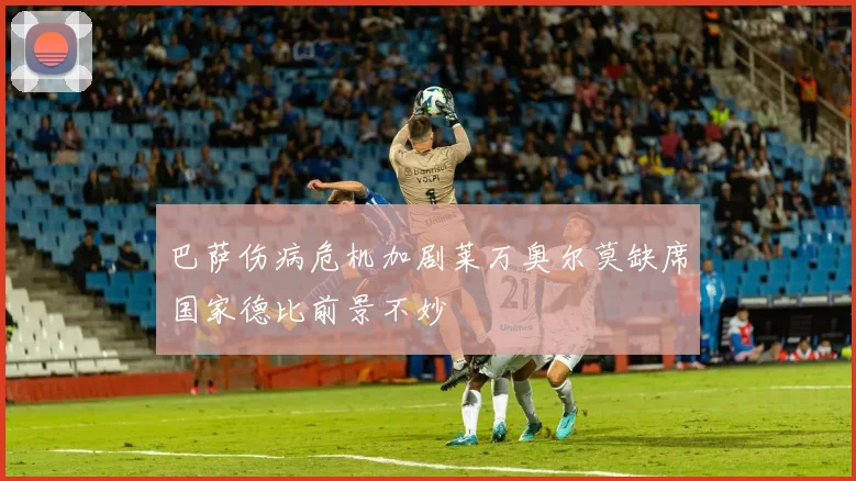 巴萨伤病危机加剧莱万奥尔莫缺席国家德比前景不妙