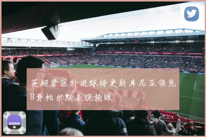 英超禁区外进球榜更新库尼亚领先B费帕尔默表现抢眼