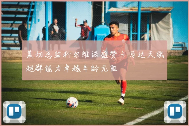 莱切总监科尔维诺盛赞卡马达天赋超群能力卓越年龄无阻
