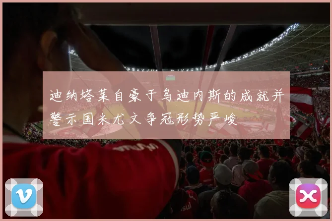 迪纳塔莱自豪于乌迪内斯的成就并警示国米尤文争冠形势严峻