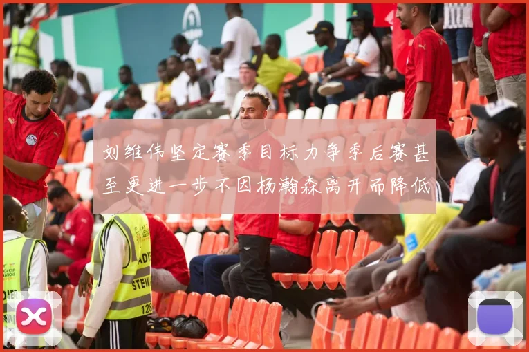 刘维伟坚定赛季目标力争季后赛甚至更进一步不因杨瀚森离开而降低标准