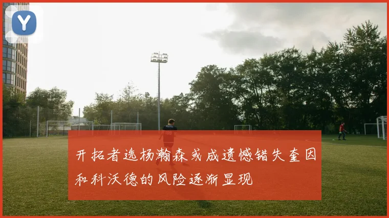 开拓者选杨瀚森或成遗憾错失奎因和科沃德的风险逐渐显现