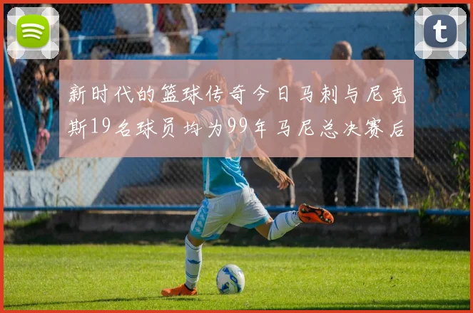 新时代的篮球传奇今日马刺与尼克斯19名球员均为99年马尼总决赛后出生