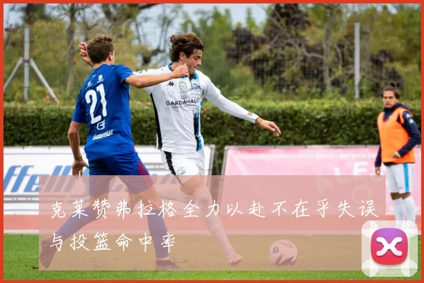克莱赞弗拉格全力以赴不在乎失误与投篮命中率