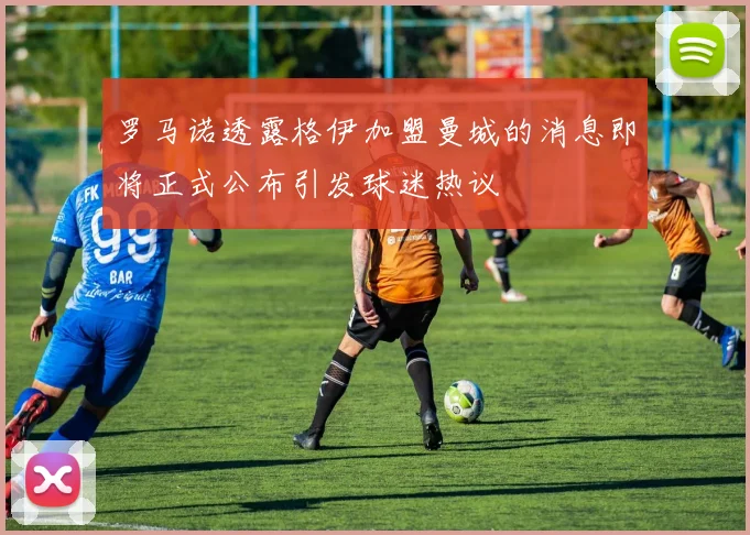 罗马诺透露格伊加盟曼城的消息即将正式公布引发球迷热议