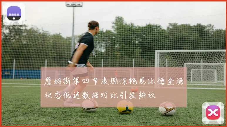 詹姆斯第四节表现惊艳恩比德全场状态低迷数据对比引发热议