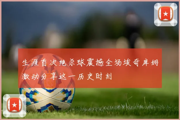 生涯首次绝杀球震撼全场埃奇库姆激动分享这一历史时刻