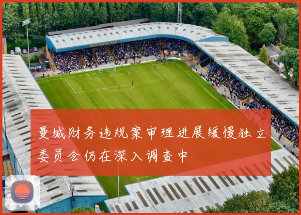 曼城财务违规案审理进展缓慢独立委员会仍在深入调查中