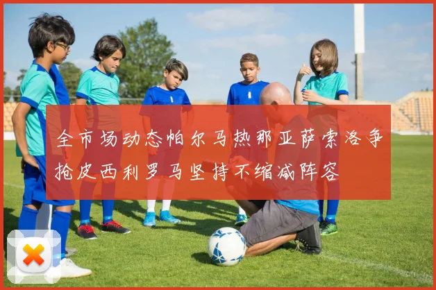 全市场动态帕尔马热那亚萨索洛争抢皮西利罗马坚持不缩减阵容
