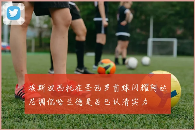 埃斯波西托在圣西罗首球闪耀阿达尼调侃哈兰德是否已认清实力