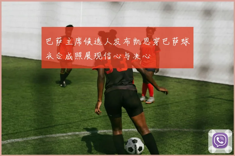 巴萨主席候选人发布凯恩穿巴萨球衣合成照展现信心与决心