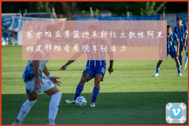 塞尔维亚男篮迎来新任主教练阿里姆皮耶维奇展现年轻活力