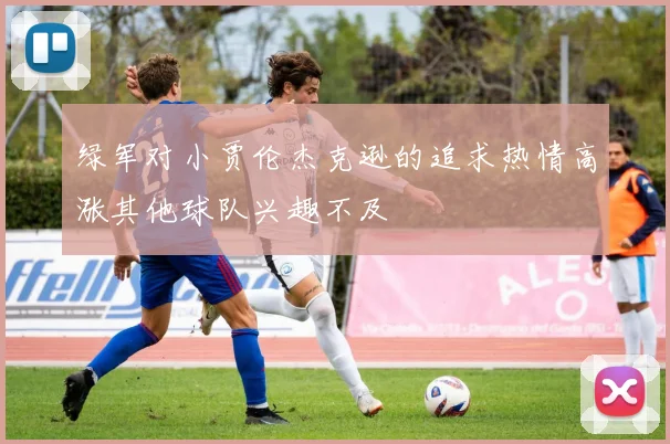 绿军对小贾伦杰克逊的追求热情高涨其他球队兴趣不及