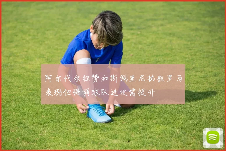 阿尔代尔称赞加斯佩里尼执教罗马表现但强调球队进攻需提升
