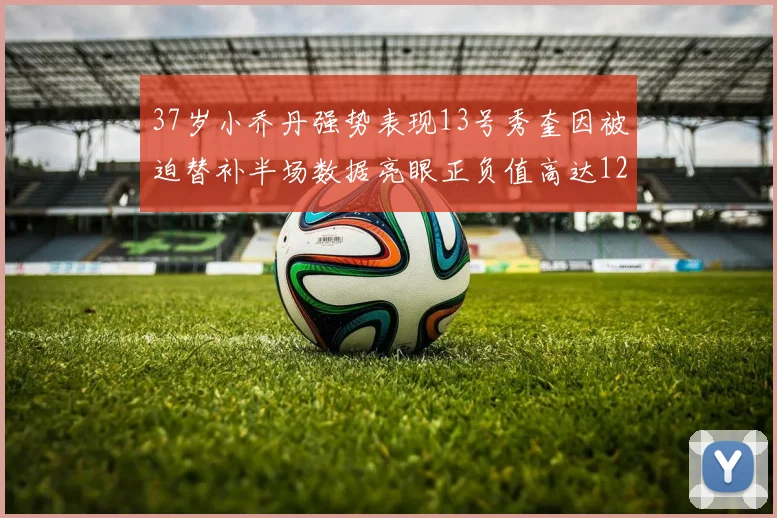 37岁小乔丹强势表现13号秀奎因被迫替补半场数据亮眼正负值高达12