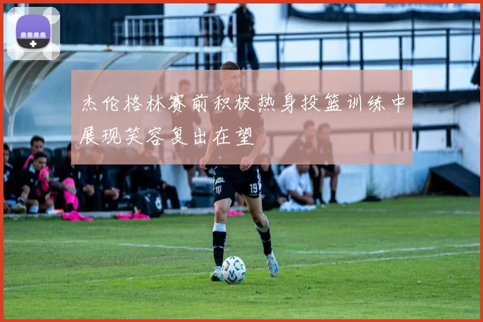 杰伦格林赛前积极热身投篮训练中展现笑容复出在望