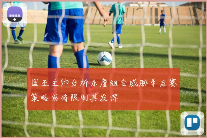 国王主帅分析东詹组合威胁季后赛策略或将限制其发挥